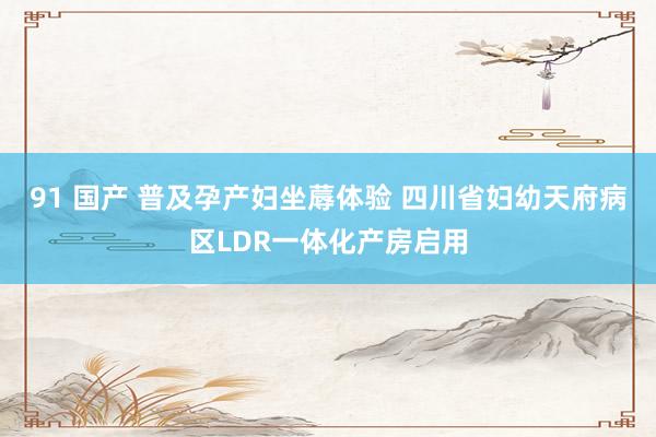 91 国产 普及孕产妇坐蓐体验 四川省妇幼天府病区LDR一体化产房启用