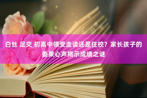 白丝 足交 初高中领受走读还是住校？家长孩子的委果心声揭示成绩之谜