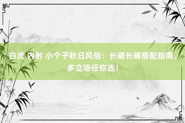 白虎 内射 小个子秋日风俗：长裙长裤搭配指南，多立场任你选！