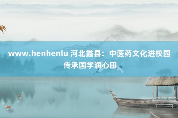 www.henhenlu 河北蠡县：中医药文化进校园 传承国学润心田