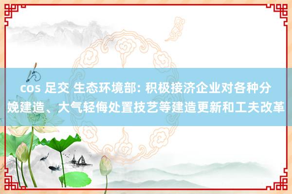 cos 足交 生态环境部: 积极接济企业对各种分娩建造、大气轻侮处置技艺等建造更新和工夫改革