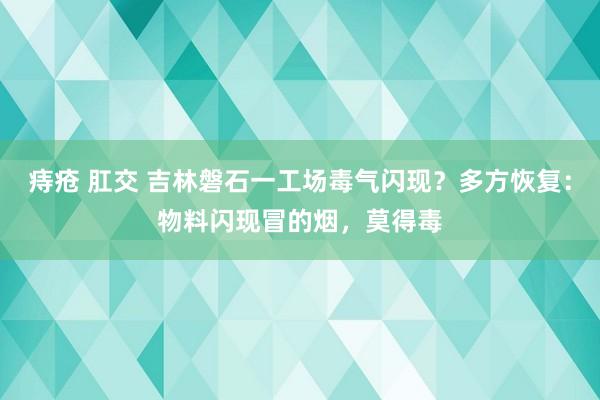 痔疮 肛交 吉林磐石一工场毒气闪现？多方恢复：物料闪现冒的烟，莫得毒