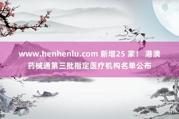 www.henhenlu.com 新增25 家！ 港澳药械通第三批指定医疗机构名单公布