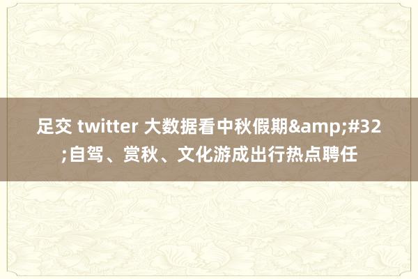 足交 twitter 大数据看中秋假期&#32;自驾、赏秋、文化游成出行热点聘任