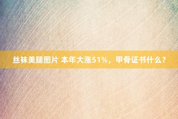 丝袜美腿图片 本年大涨51%，甲骨证书什么？