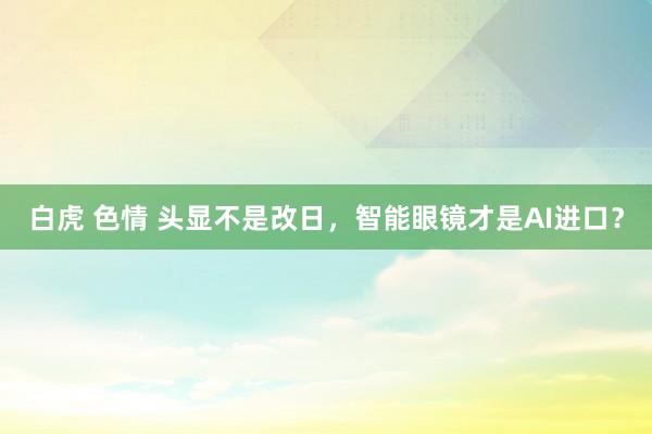 白虎 色情 头显不是改日，智能眼镜才是AI进口？