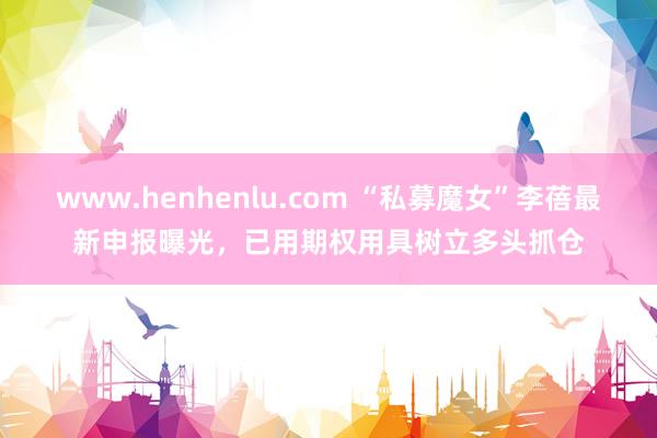 www.henhenlu.com “私募魔女”李蓓最新申报曝光，已用期权用具树立多头抓仓