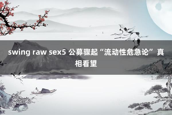 swing raw sex5 公募骤起“流动性危急论” 真相看望