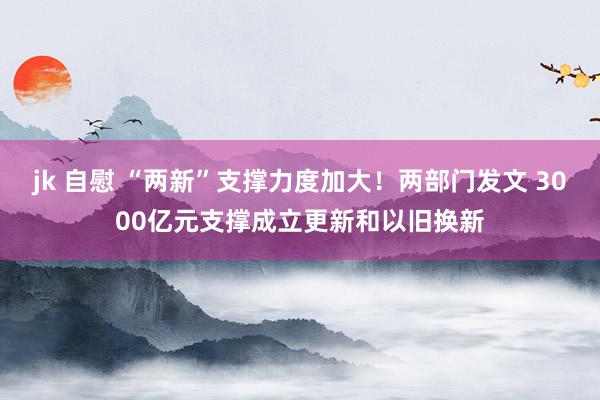 jk 自慰 “两新”支撑力度加大！两部门发文 3000亿元支撑成立更新和以旧换新