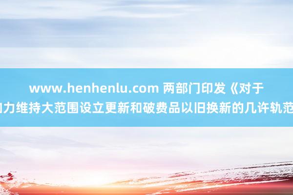 www.henhenlu.com 两部门印发《对于加力维持大范围设立更新和破费品以旧换新的几许轨范》