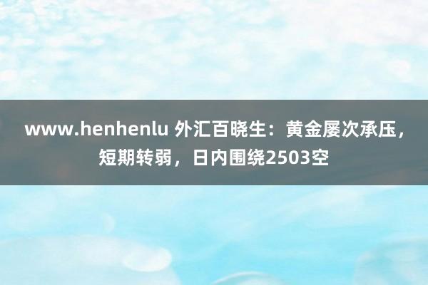 www.henhenlu 外汇百晓生：黄金屡次承压，短期转弱，日内围绕2503空