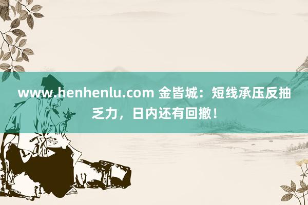 www.henhenlu.com 金皆城：短线承压反抽乏力，日内还有回撤！