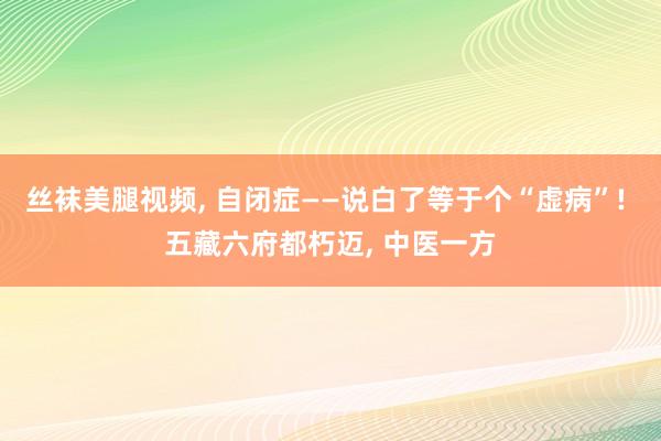 丝袜美腿视频， 自闭症——说白了等于个“虚病”! 五藏六府都朽迈， 中医一方