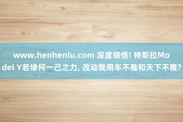 www.henhenlu.com 深度领悟! 特斯拉Model Y若缘何一己之力， 改动我用车不雅和天下不雅?