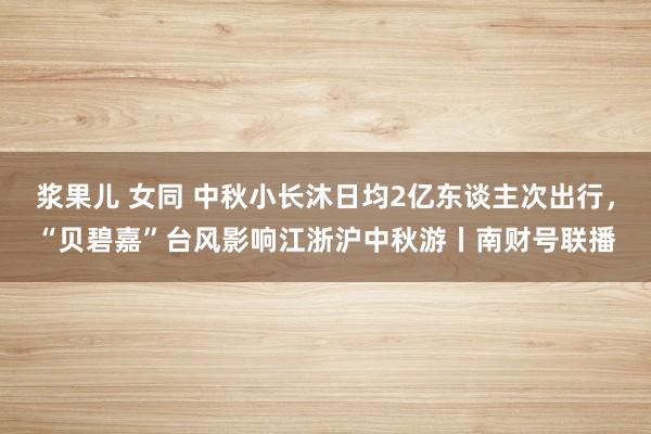 浆果儿 女同 中秋小长沐日均2亿东谈主次出行，“贝碧嘉”台风影响江浙沪中秋游丨南财号联播