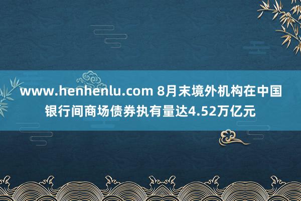 www.henhenlu.com 8月末境外机构在中国银行间商场债券执有量达4.52万亿元