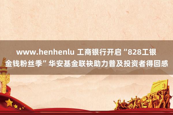 www.henhenlu 工商银行开启“828工银金钱粉丝季”华安基金联袂助力普及投资者得回感