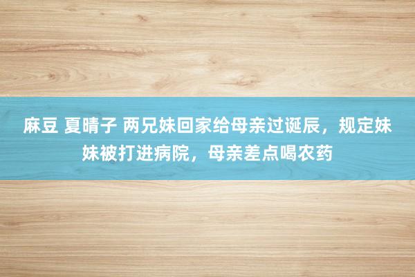 麻豆 夏晴子 两兄妹回家给母亲过诞辰，规定妹妹被打进病院，母亲差点喝农药