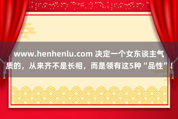 www.henhenlu.com 决定一个女东谈主气质的，从来齐不是长相，而是领有这5种“品性”！