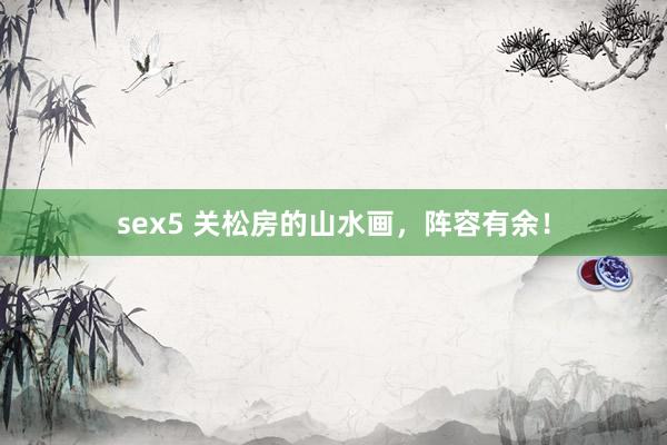 sex5 关松房的山水画，阵容有余！