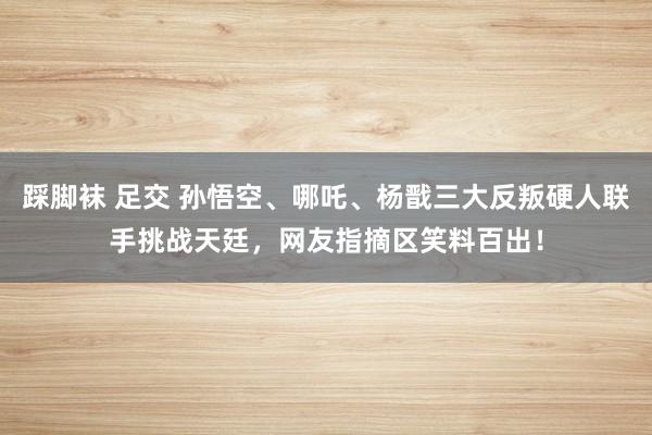 踩脚袜 足交 孙悟空、哪吒、杨戬三大反叛硬人联手挑战天廷，网友指摘区笑料百出！