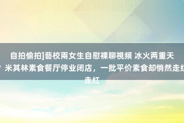 自拍偷拍]藝校兩女生自慰裸聊視頻 冰火两重天？米其林素食餐厅停业闭店，一批平价素食却悄然走红