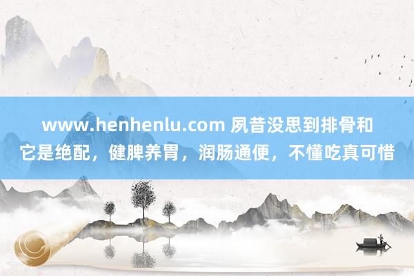 www.henhenlu.com 夙昔没思到排骨和它是绝配，健脾养胃，润肠通便，不懂吃真可惜