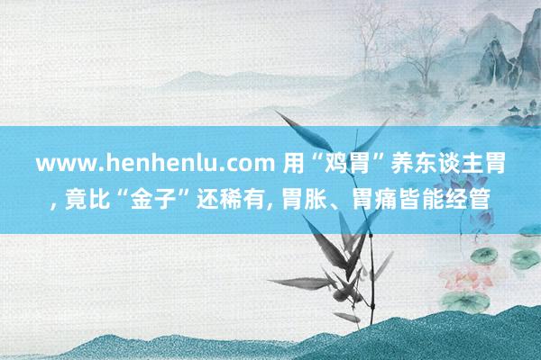 www.henhenlu.com 用“鸡胃”养东谈主胃， 竟比“金子”还稀有， 胃胀、胃痛皆能经管