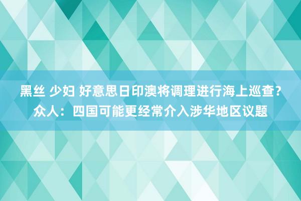 黑丝 少妇 好意思日印澳将调理进行海上巡查？众人：四国可能更经常介入涉华地区议题