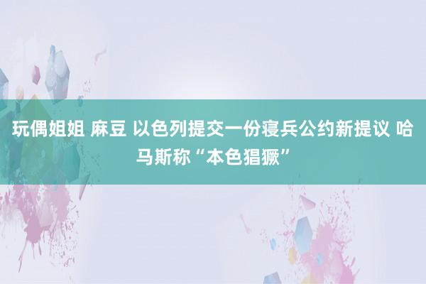 玩偶姐姐 麻豆 以色列提交一份寝兵公约新提议 哈马斯称“本色猖獗”