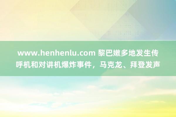 www.henhenlu.com 黎巴嫩多地发生传呼机和对讲机爆炸事件，马克龙、拜登发声