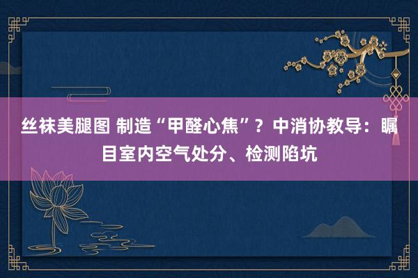 丝袜美腿图 制造“甲醛心焦”？中消协教导：瞩目室内空气处分、检测陷坑