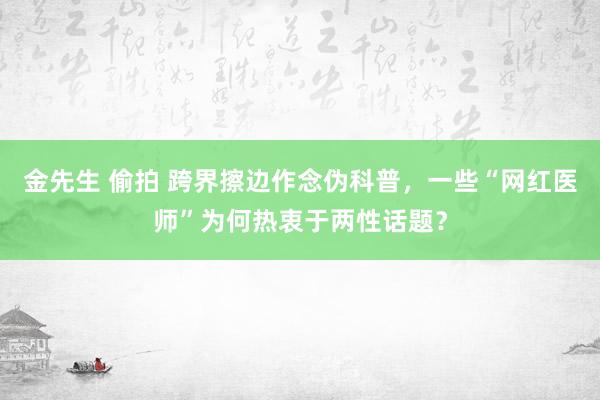 金先生 偷拍 跨界擦边作念伪科普，一些“网红医师”为何热衷于两性话题？