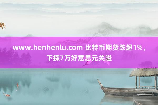 www.henhenlu.com 比特币期货跌超1%，下探7万好意思元关隘