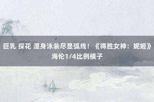 巨乳 探花 湿身泳装尽显弧线！《得胜女神：妮姬》海伦1/4比例模子