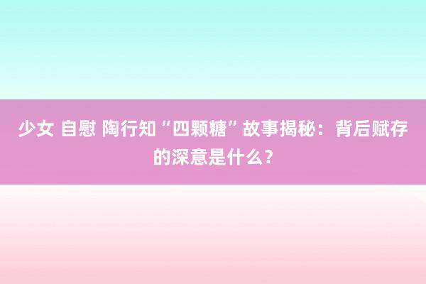 少女 自慰 陶行知“四颗糖”故事揭秘：背后赋存的深意是什么？