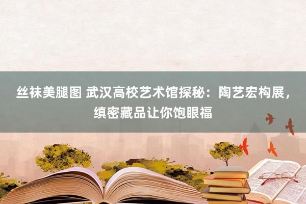 丝袜美腿图 武汉高校艺术馆探秘：陶艺宏构展，缜密藏品让你饱眼福