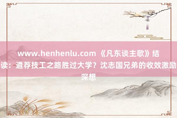 www.henhenlu.com 《凡东谈主歌》结局解读：遴荐技工之路胜过大学？沈志国兄弟的收效激励深想