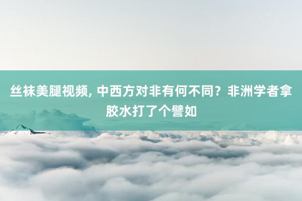 丝袜美腿视频， 中西方对非有何不同？非洲学者拿胶水打了个譬如