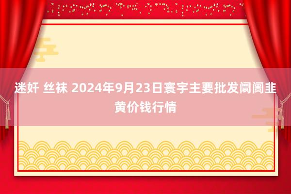 迷奸 丝袜 2024年9月23日寰宇主要批发阛阓韭黄价钱行情