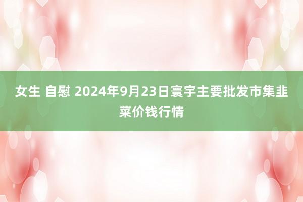 女生 自慰 2024年9月23日寰宇主要批发市集韭菜价钱行情