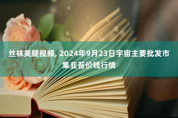 丝袜美腿视频， 2024年9月23日宇宙主要批发市集韭苔价钱行情