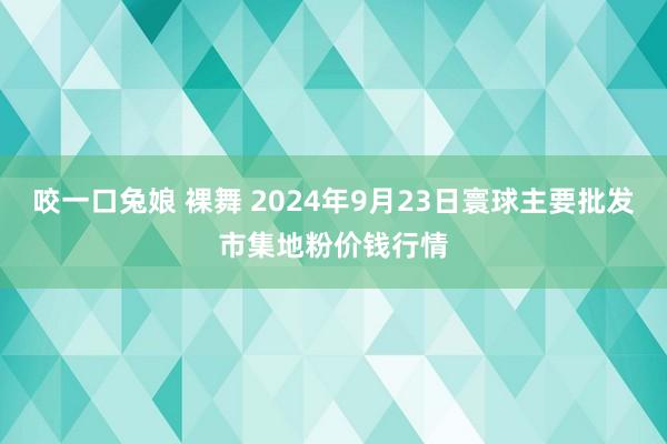 咬一口兔娘 裸舞 2024年9月23日寰球主要批发市集地粉价钱行情