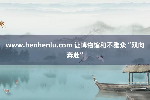 www.henhenlu.com 让博物馆和不雅众“双向奔赴”