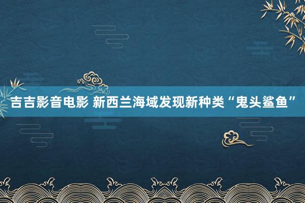 吉吉影音电影 新西兰海域发现新种类“鬼头鲨鱼”