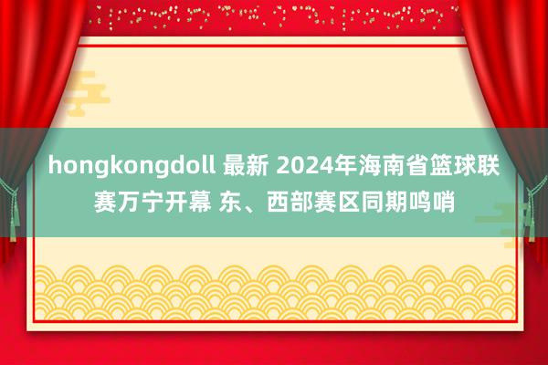 hongkongdoll 最新 2024年海南省篮球联赛万宁开幕 东、西部赛区同期鸣哨