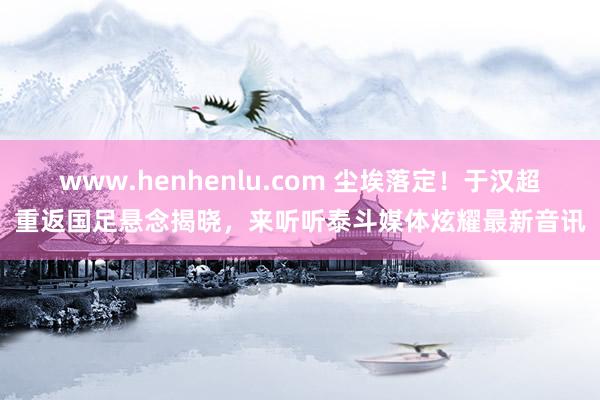 www.henhenlu.com 尘埃落定！于汉超重返国足悬念揭晓，来听听泰斗媒体炫耀最新音讯