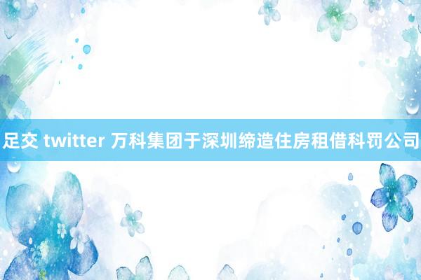 足交 twitter 万科集团于深圳缔造住房租借科罚公司