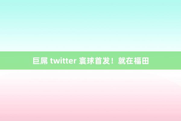 巨屌 twitter 寰球首发！就在福田