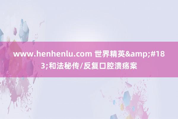 www.henhenlu.com 世界精英&#183;和法秘传/反复口腔溃疡案